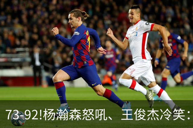 73-92!杨瀚森怒吼、王俊杰冷笑：中国男篮'内战'比输日本更可怕